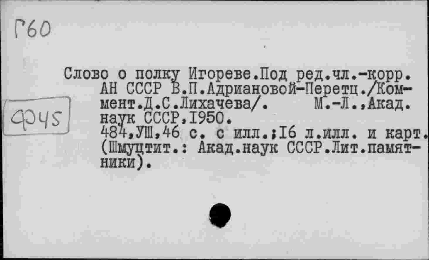 ﻿Г60

Слово о полку Игорево.Под ред.чл.-корр.
АН СССР В.П.Адриановой-Перетц./Коммент. Д.С.Лихачева/. М.-Л.,Акад, наук СССР,1950.
484,УШ,46 с. с илл.їіб л.илл. и карт (Шмуцтит.: Акад.наук СССР.Лит.памятники).